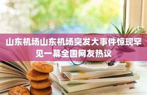 山东机场山东机场突发大事件惊现罕见一幕全国网友热议