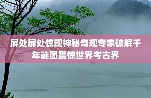 屏处屏处惊现神秘奇观专家破解千年谜团震惊世界考古界