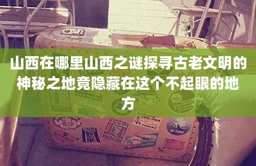 山西在哪里山西之谜探寻古老文明的神秘之地竟隐藏在这个不起眼的地方