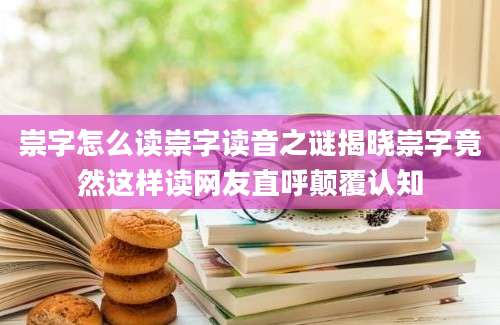 崇字怎么读崇字读音之谜揭晓崇字竟然这样读网友直呼颠覆认知