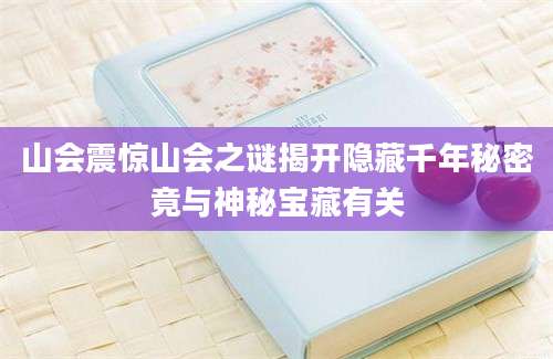 山会震惊山会之谜揭开隐藏千年秘密竟与神秘宝藏有关