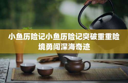小鱼历险记小鱼历险记突破重重险境勇闯深海奇迹