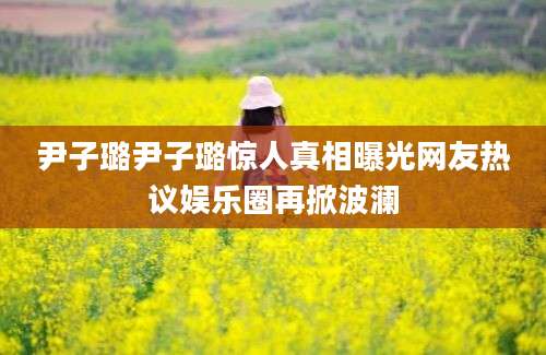 尹子璐尹子璐惊人真相曝光网友热议娱乐圈再掀波澜