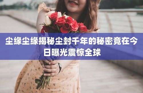 尘缘尘缘揭秘尘封千年的秘密竟在今日曝光震惊全球