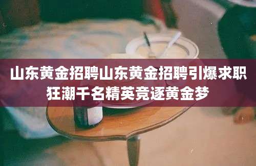 山东黄金招聘山东黄金招聘引爆求职狂潮千名精英竞逐黄金梦