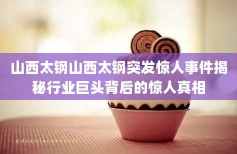 山西太钢山西太钢突发惊人事件揭秘行业巨头背后的惊人真相