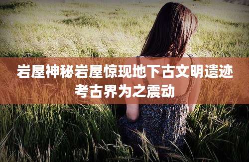 岩屋神秘岩屋惊现地下古文明遗迹考古界为之震动