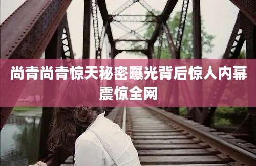 尚青尚青惊天秘密曝光背后惊人内幕震惊全网