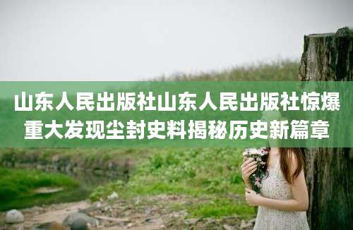 山东人民出版社山东人民出版社惊爆重大发现尘封史料揭秘历史新篇章