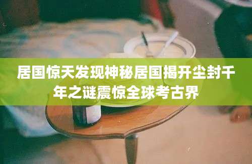 居国惊天发现神秘居国揭开尘封千年之谜震惊全球考古界