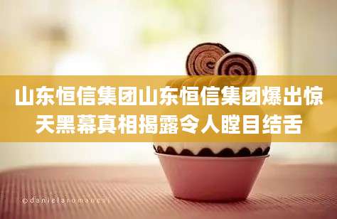 山东恒信集团山东恒信集团爆出惊天黑幕真相揭露令人瞠目结舌