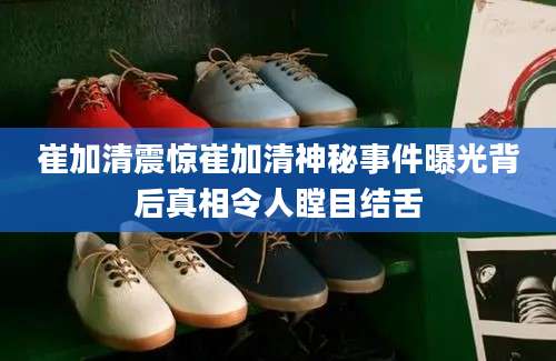 崔加清震惊崔加清神秘事件曝光背后真相令人瞠目结舌