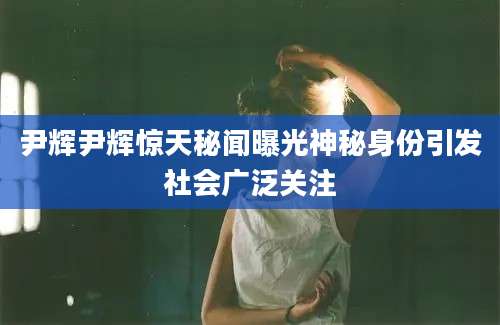 尹辉尹辉惊天秘闻曝光神秘身份引发社会广泛关注