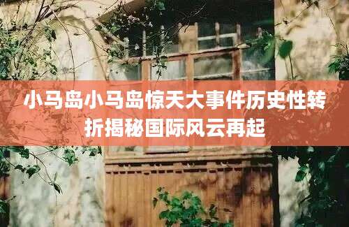 小马岛小马岛惊天大事件历史性转折揭秘国际风云再起