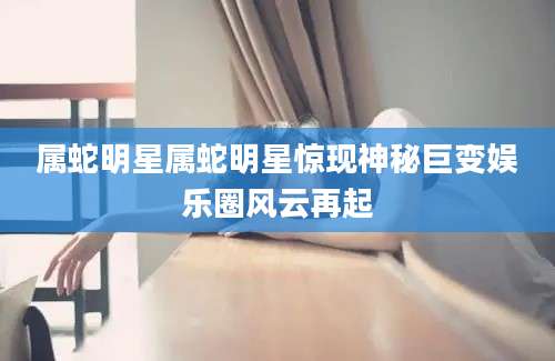属蛇明星属蛇明星惊现神秘巨变娱乐圈风云再起