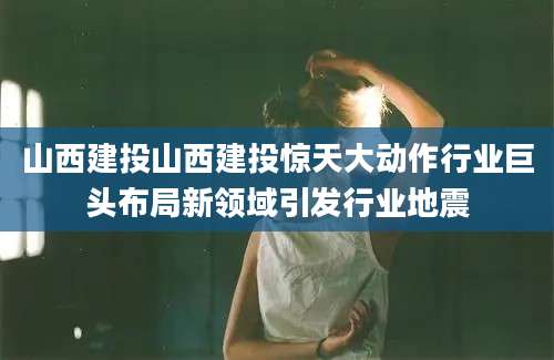 山西建投山西建投惊天大动作行业巨头布局新领域引发行业地震