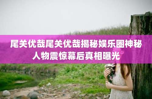 尾关优哉尾关优哉揭秘娱乐圈神秘人物震惊幕后真相曝光