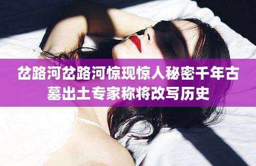 岔路河岔路河惊现惊人秘密千年古墓出土专家称将改写历史