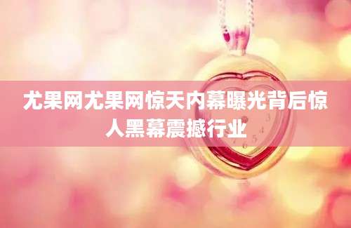 尤果网尤果网惊天内幕曝光背后惊人黑幕震撼行业