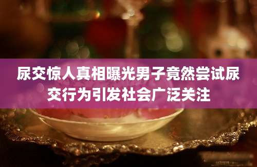 尿交惊人真相曝光男子竟然尝试尿交行为引发社会广泛关注