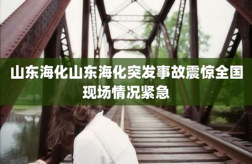 山东海化山东海化突发事故震惊全国现场情况紧急