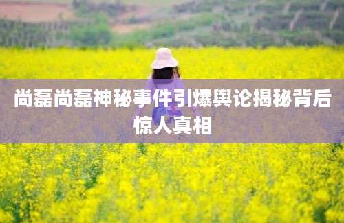 尚磊尚磊神秘事件引爆舆论揭秘背后惊人真相