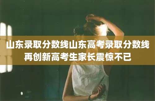 山东录取分数线山东高考录取分数线再创新高考生家长震惊不已