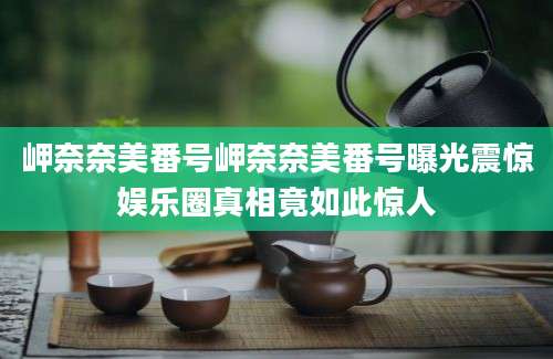岬奈奈美番号岬奈奈美番号曝光震惊娱乐圈真相竟如此惊人