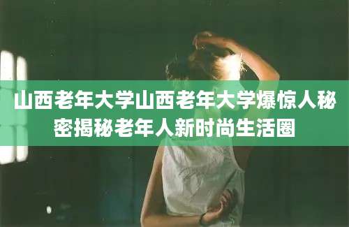 山西老年大学山西老年大学爆惊人秘密揭秘老年人新时尚生活圈