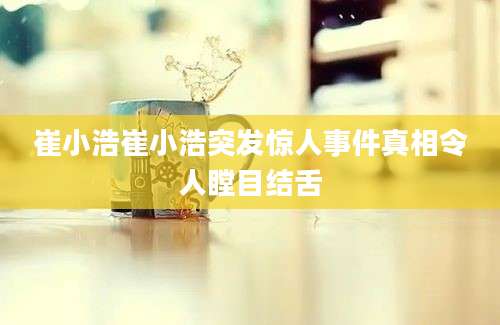 崔小浩崔小浩突发惊人事件真相令人瞠目结舌