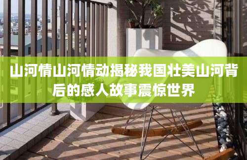 山河情山河情动揭秘我国壮美山河背后的感人故事震惊世界
