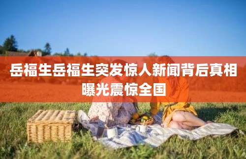 岳福生岳福生突发惊人新闻背后真相曝光震惊全国