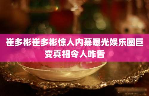 崔多彬崔多彬惊人内幕曝光娱乐圈巨变真相令人咋舌
