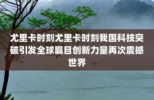 尤里卡时刻尤里卡时刻我国科技突破引发全球瞩目创新力量再次震撼世界