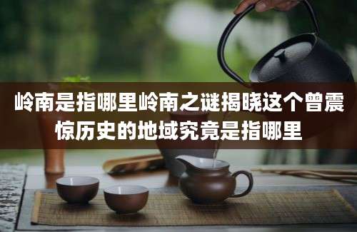 岭南是指哪里岭南之谜揭晓这个曾震惊历史的地域究竟是指哪里