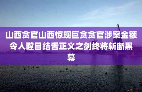 山西贪官山西惊现巨贪贪官涉案金额令人瞠目结舌正义之剑终将斩断黑幕