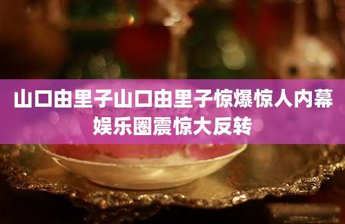 山口由里子山口由里子惊爆惊人内幕娱乐圈震惊大反转