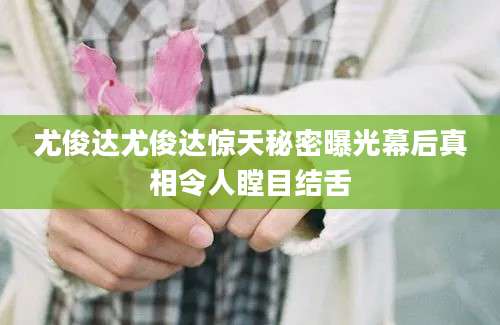 尤俊达尤俊达惊天秘密曝光幕后真相令人瞠目结舌