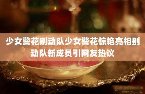 少女警花别动队少女警花惊艳亮相别动队新成员引网友热议