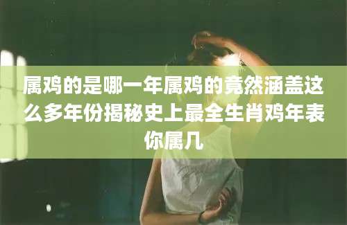 属鸡的是哪一年属鸡的竟然涵盖这么多年份揭秘史上最全生肖鸡年表你属几