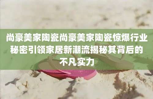 尚豪美家陶瓷尚豪美家陶瓷惊爆行业秘密引领家居新潮流揭秘其背后的不凡实力