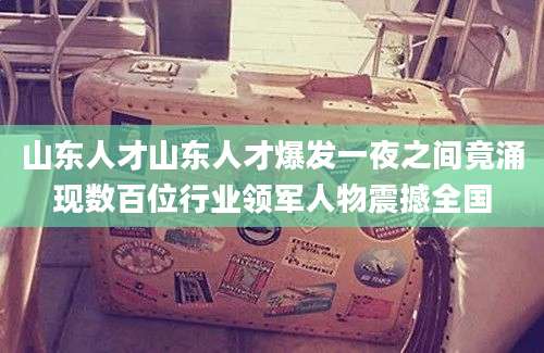 山东人才山东人才爆发一夜之间竟涌现数百位行业领军人物震撼全国