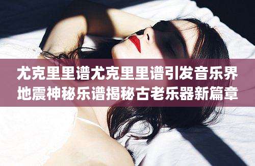 尤克里里谱尤克里里谱引发音乐界地震神秘乐谱揭秘古老乐器新篇章