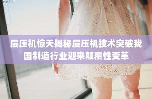 层压机惊天揭秘层压机技术突破我国制造行业迎来颠覆性变革