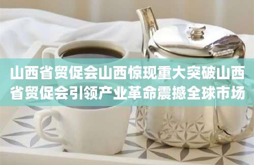 山西省贸促会山西惊现重大突破山西省贸促会引领产业革命震撼全球市场