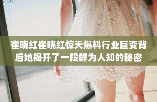 崔晓红崔晓红惊天爆料行业巨变背后她揭开了一段鲜为人知的秘密