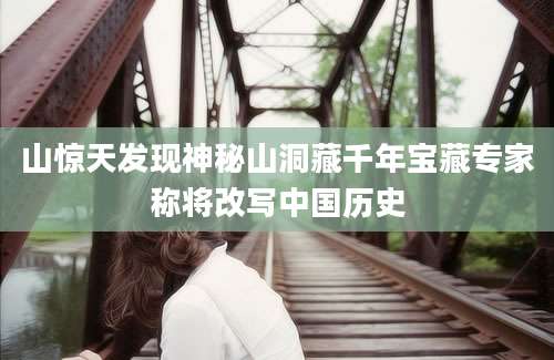 山惊天发现神秘山洞藏千年宝藏专家称将改写中国历史