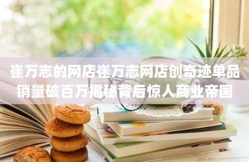 崔万志的网店崔万志网店创奇迹单品销量破百万揭秘背后惊人商业帝国