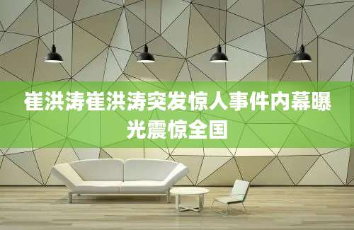 崔洪涛崔洪涛突发惊人事件内幕曝光震惊全国