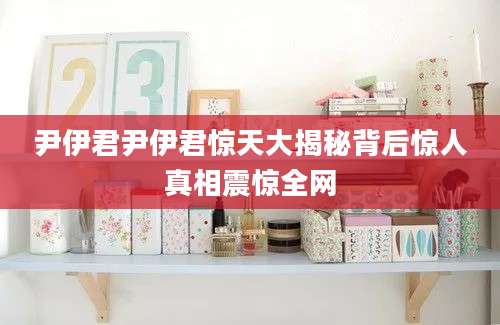 尹伊君尹伊君惊天大揭秘背后惊人真相震惊全网
